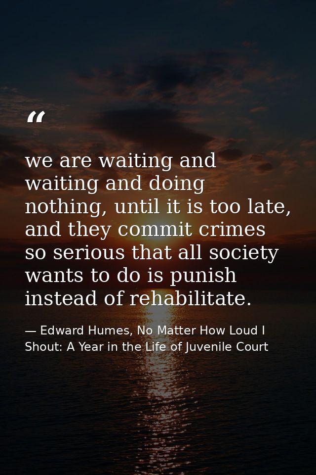 we are waiting and waiting and doing nothing, until it is too late, and they commit crimes so serious that all society w — Edward Humes, No Matter How Loud I Shout: A Year in the Life of Juvenile Court