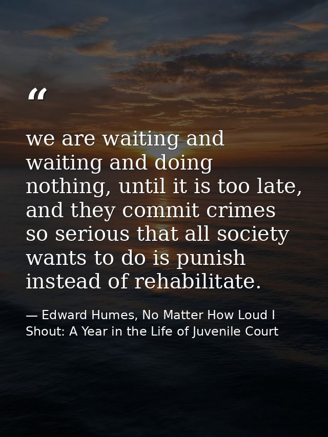 we are waiting and waiting and doing nothing, until it is too late, and they commit crimes so serious that all society w — Edward Humes, No Matter How Loud I Shout: A Year in the Life of Juvenile Court