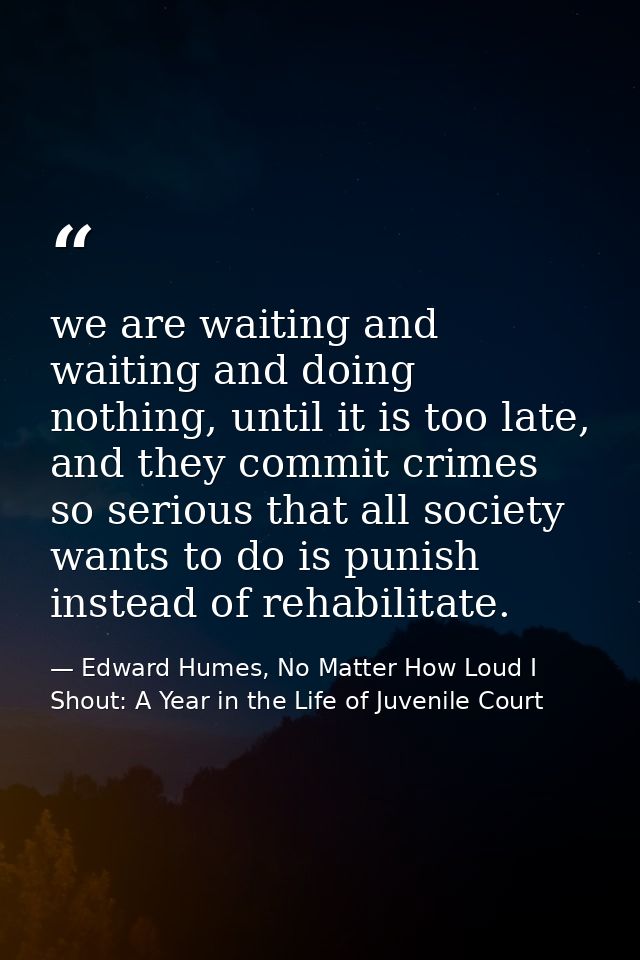 we are waiting and waiting and doing nothing, until it is too late, and they commit crimes so serious that all society w — Edward Humes, No Matter How Loud I Shout: A Year in the Life of Juvenile Court