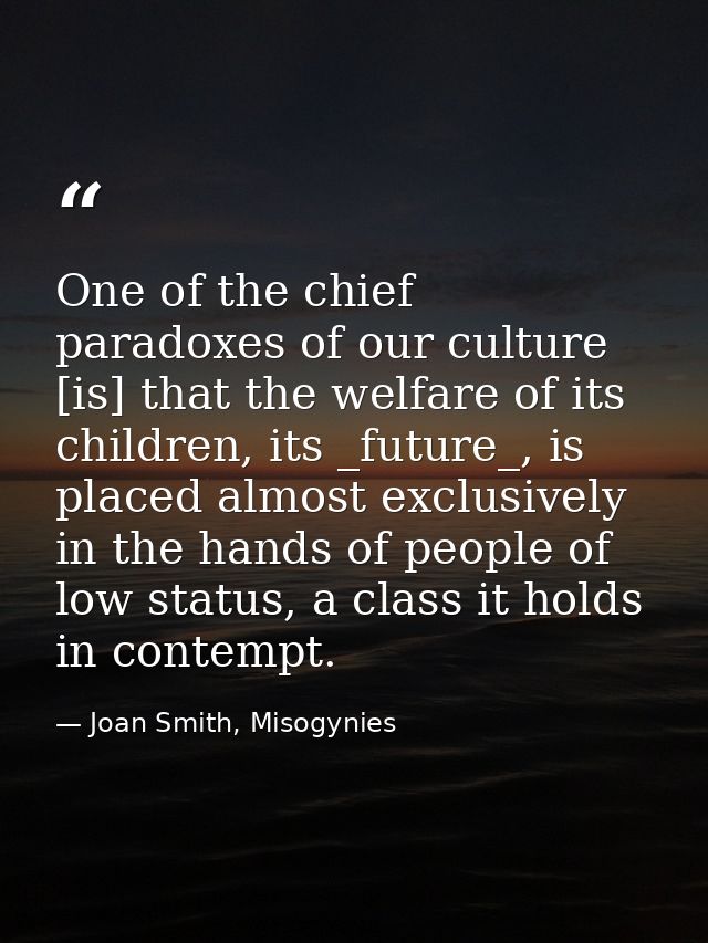 One of the chief paradoxes of our culture [is] that the welfare of its children, its _future_, is placed almost exclusiv — Joan Smith, Misogynies
