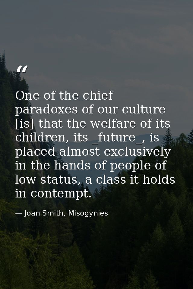 One of the chief paradoxes of our culture [is] that the welfare of its children, its _future_, is placed almost exclusiv — Joan Smith, Misogynies