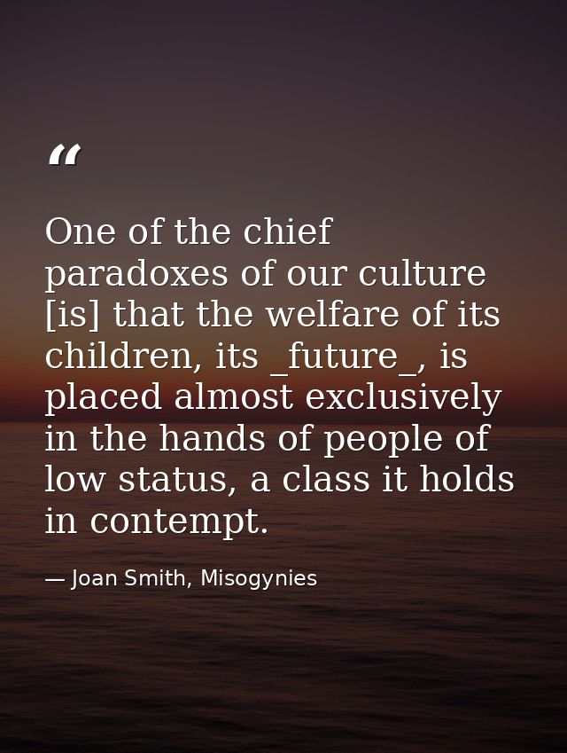One of the chief paradoxes of our culture [is] that the welfare of its children, its _future_, is placed almost exclusiv — Joan Smith, Misogynies