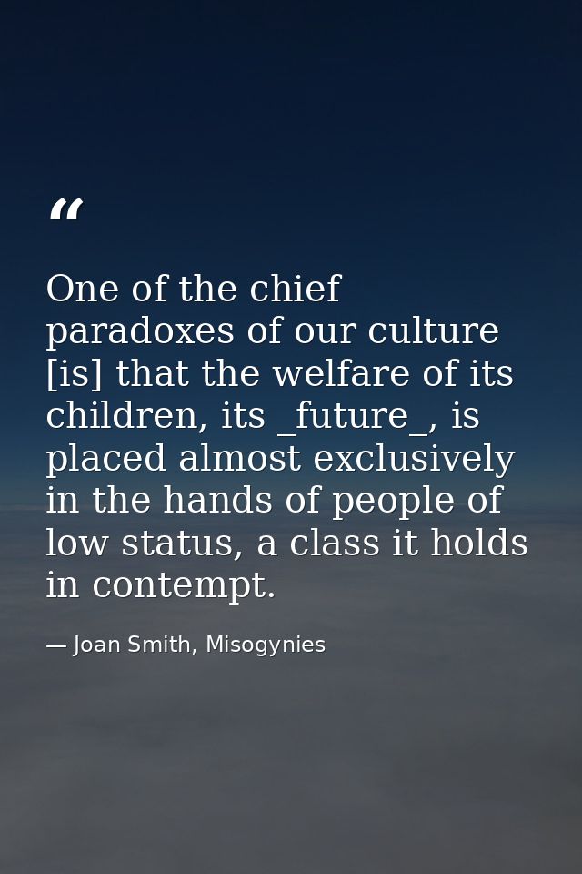 One of the chief paradoxes of our culture [is] that the welfare of its children, its _future_, is placed almost exclusiv — Joan Smith, Misogynies