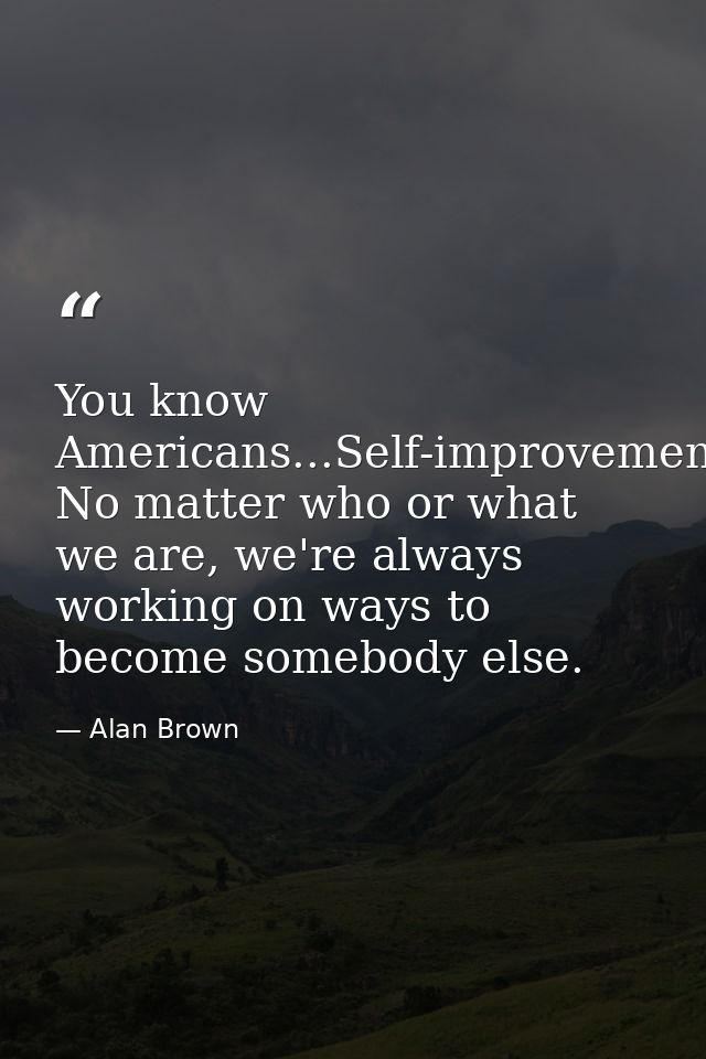 You know Americans...Self-improvement. No matter who or what we are, we're always working on ways to become somebody els — Alan Brown