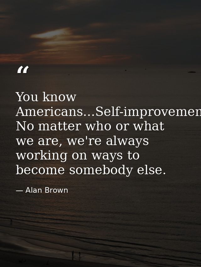 You know Americans...Self-improvement. No matter who or what we are, we're always working on ways to become somebody els — Alan Brown