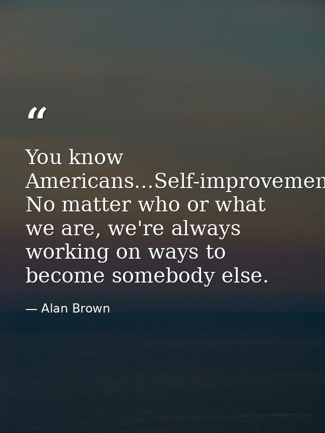 You know Americans...Self-improvement. No matter who or what we are, we're always working on ways to become somebody els — Alan Brown