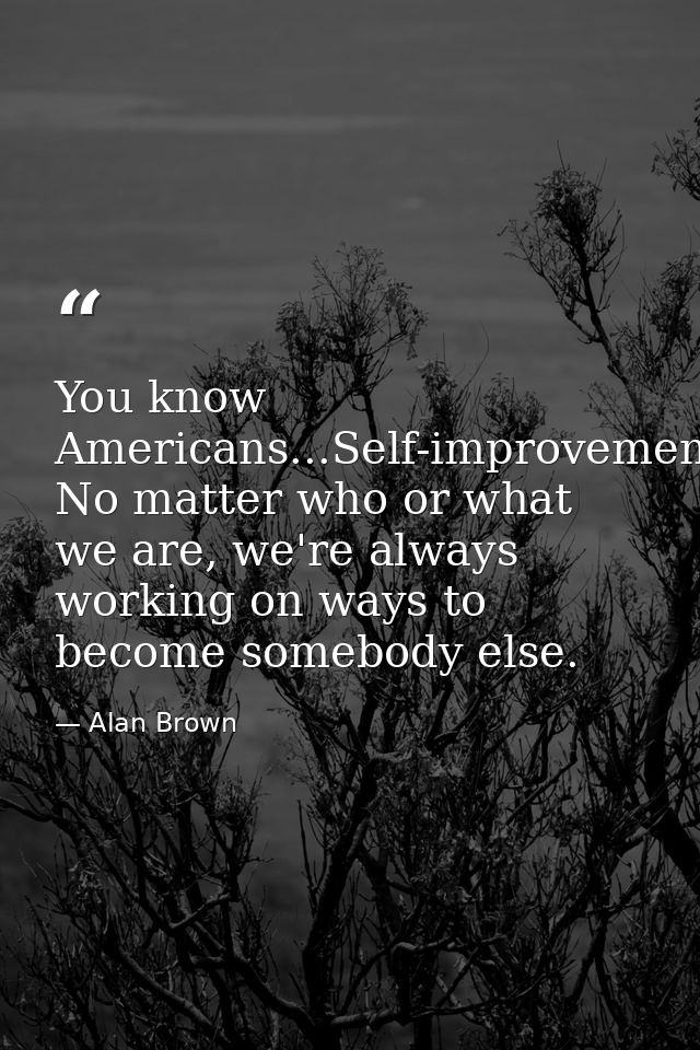 You know Americans...Self-improvement. No matter who or what we are, we're always working on ways to become somebody els — Alan Brown