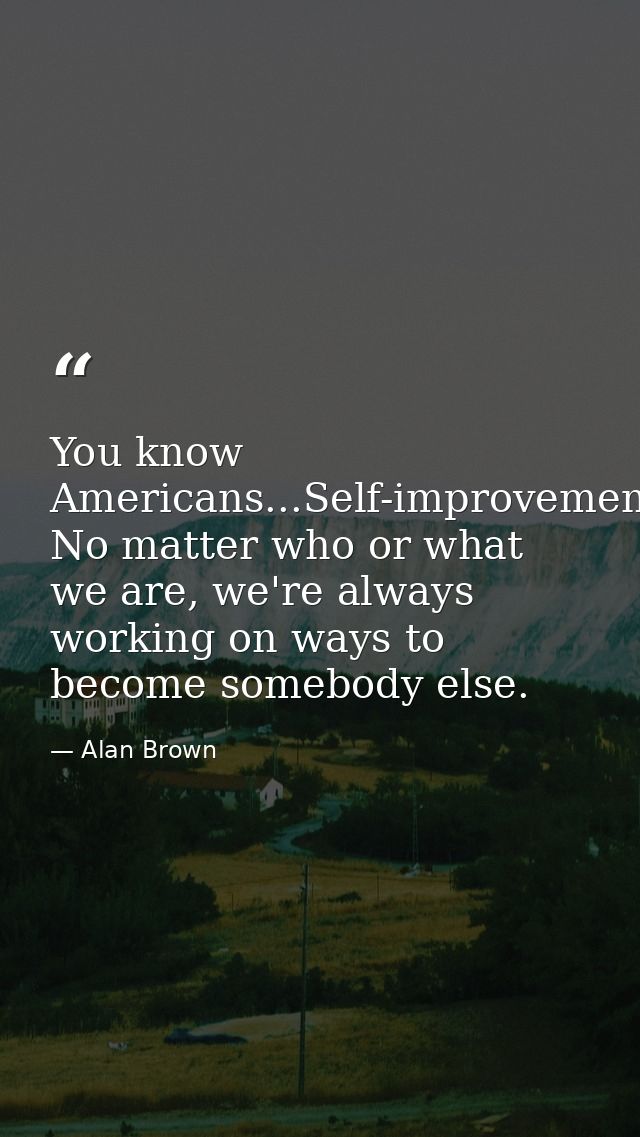 You know Americans...Self-improvement. No matter who or what we are, we're always working on ways to become somebody els — Alan Brown