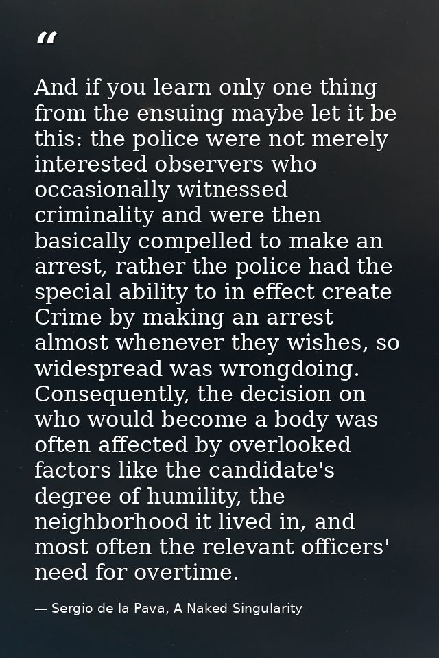 And if you learn only one thing from the ensuing maybe let it be this: the police were not merely interested observers w — Sergio de la Pava, A Naked Singularity