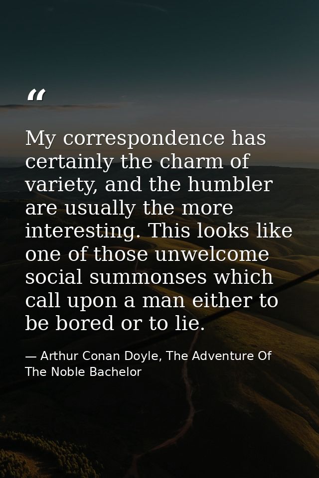 My correspondence has certainly the charm of variety, and the humbler are usually the more interesting. This looks like  — Arthur Conan Doyle, The Adventure Of The Noble Bachelor
