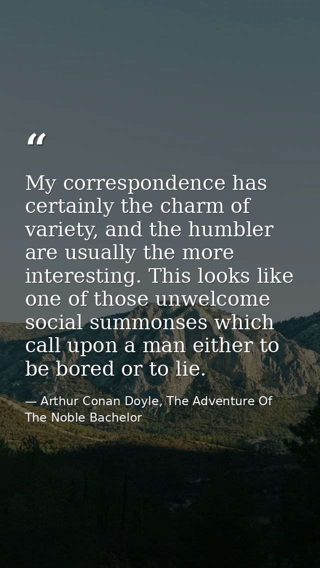 My correspondence has certainly the charm of variety, and the humbler are usually the more interesting. This looks like  — Arthur Conan Doyle, The Adventure Of The Noble Bachelor