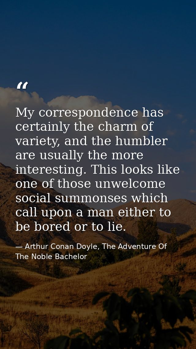 My correspondence has certainly the charm of variety, and the humbler are usually the more interesting. This looks like  — Arthur Conan Doyle, The Adventure Of The Noble Bachelor