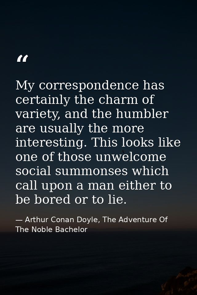 My correspondence has certainly the charm of variety, and the humbler are usually the more interesting. This looks like  — Arthur Conan Doyle, The Adventure Of The Noble Bachelor