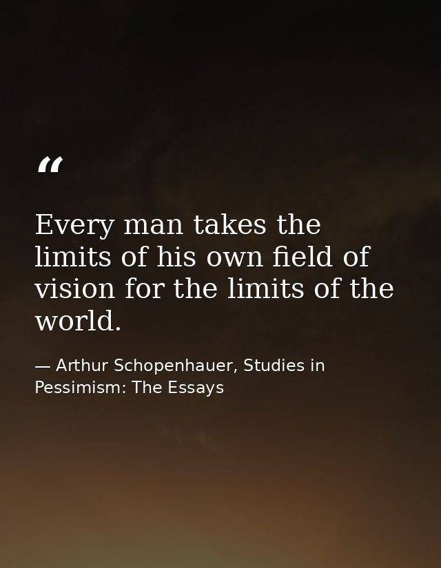 Every man takes the limits of his own field of vision for the limits of the world. — Arthur Schopenhauer, Studies in Pessimism: The Essays