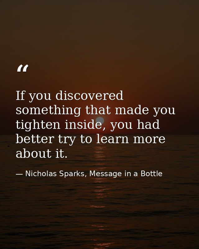 If you discovered something that made you tighten inside, you had better try to learn more about it. — Nicholas Sparks, Message in a Bottle