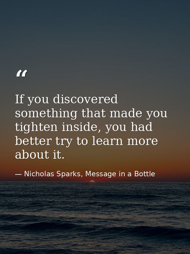 If you discovered something that made you tighten inside, you had better try to learn more about it. — Nicholas Sparks, Message in a Bottle