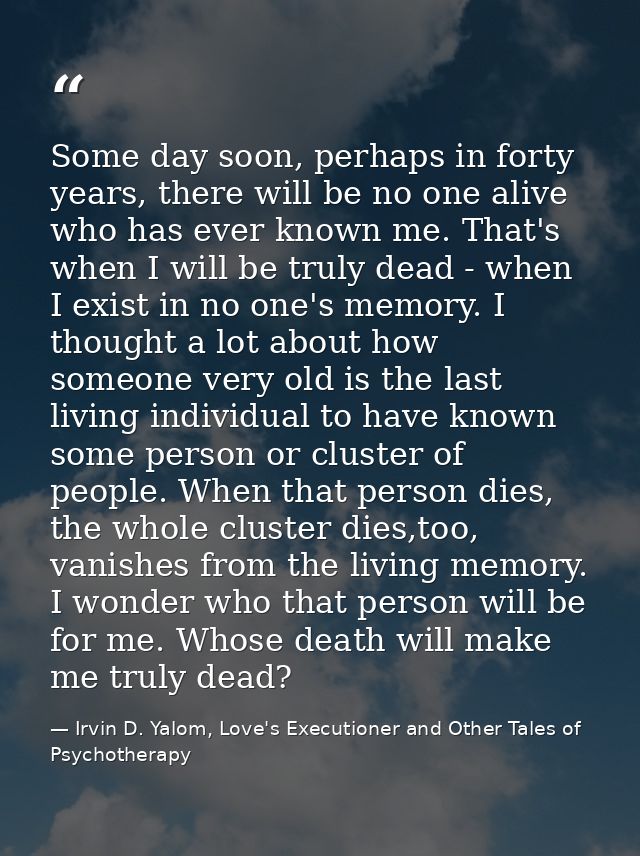 Some day soon, perhaps in forty years, there will be no one alive who has ever known me. That's when I will be truly dea — Irvin D. Yalom, Love's Executioner and Other Tales of Psychotherapy