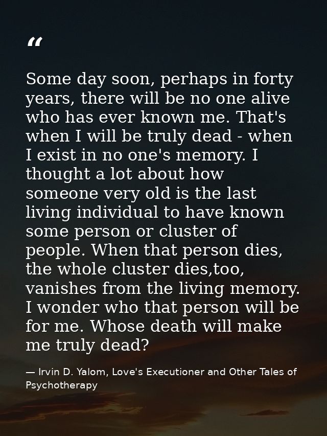 Some day soon, perhaps in forty years, there will be no one alive who has ever known me. That's when I will be truly dea — Irvin D. Yalom, Love's Executioner and Other Tales of Psychotherapy