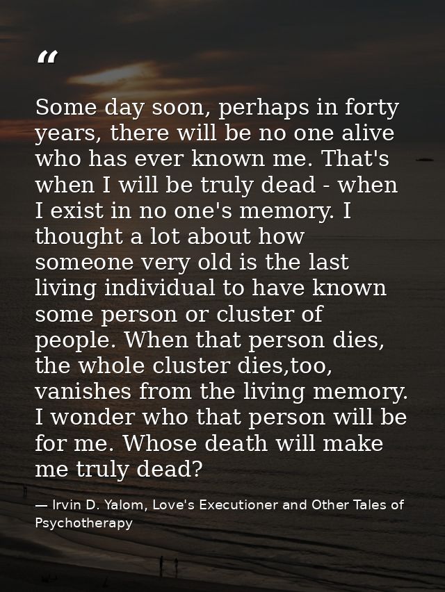 Some day soon, perhaps in forty years, there will be no one alive who has ever known me. That's when I will be truly dea — Irvin D. Yalom, Love's Executioner and Other Tales of Psychotherapy