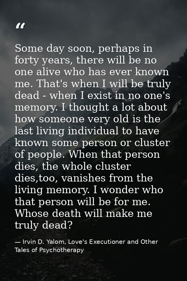 Some day soon, perhaps in forty years, there will be no one alive who has ever known me. That's when I will be truly dea — Irvin D. Yalom, Love's Executioner and Other Tales of Psychotherapy
