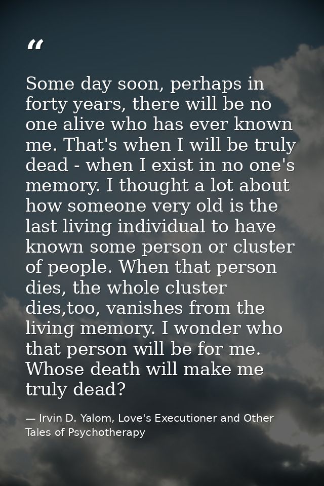 Some day soon, perhaps in forty years, there will be no one alive who has ever known me. That's when I will be truly dea — Irvin D. Yalom, Love's Executioner and Other Tales of Psychotherapy