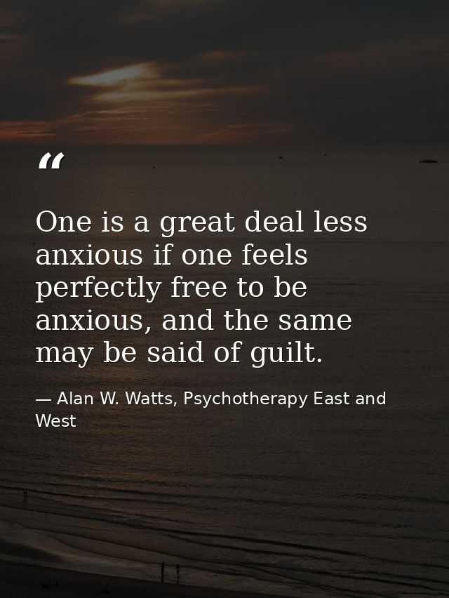One is a great deal less anxious if one feels perfectly free to be anxious, and the same may be said of guilt. — Alan W. Watts, Psychotherapy East and West