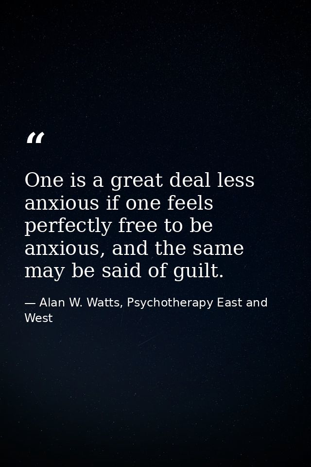 One is a great deal less anxious if one feels perfectly free to be anxious, and the same may be said of guilt. — Alan W. Watts, Psychotherapy East and West