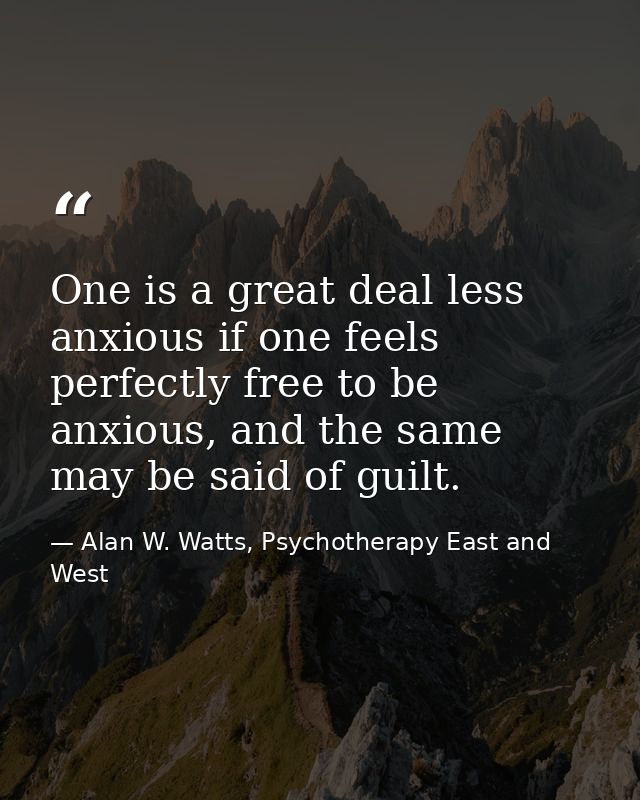 One is a great deal less anxious if one feels perfectly free to be anxious, and the same may be said of guilt. — Alan W. Watts, Psychotherapy East and West
