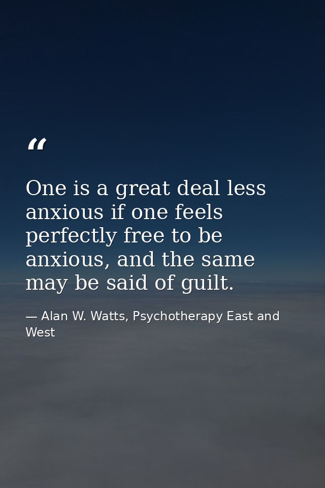 One is a great deal less anxious if one feels perfectly free to be anxious, and the same may be said of guilt. — Alan W. Watts, Psychotherapy East and West