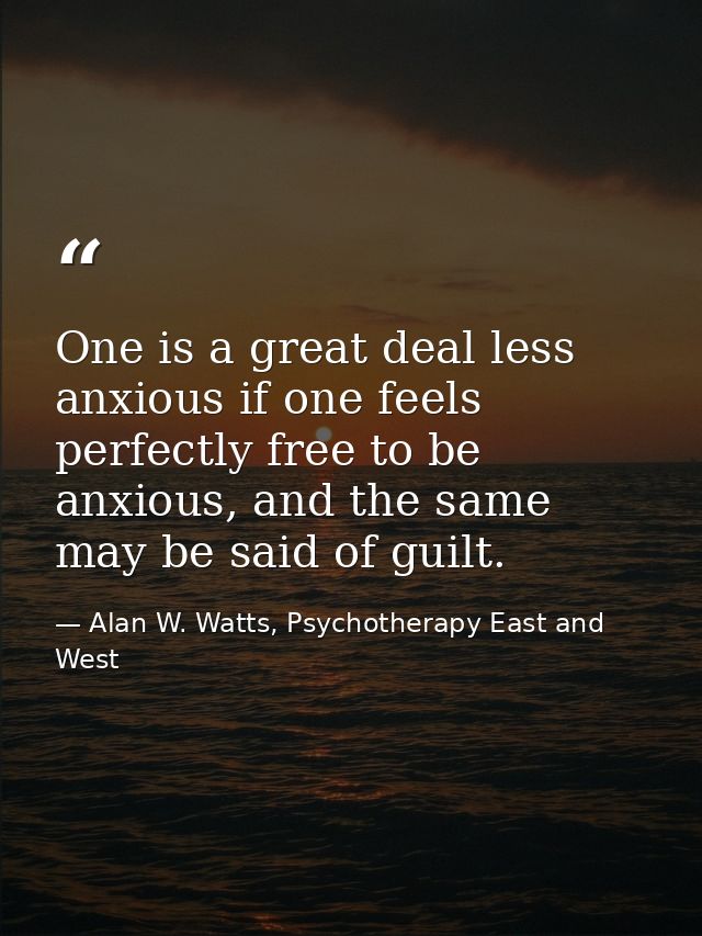 One is a great deal less anxious if one feels perfectly free to be anxious, and the same may be said of guilt. — Alan W. Watts, Psychotherapy East and West