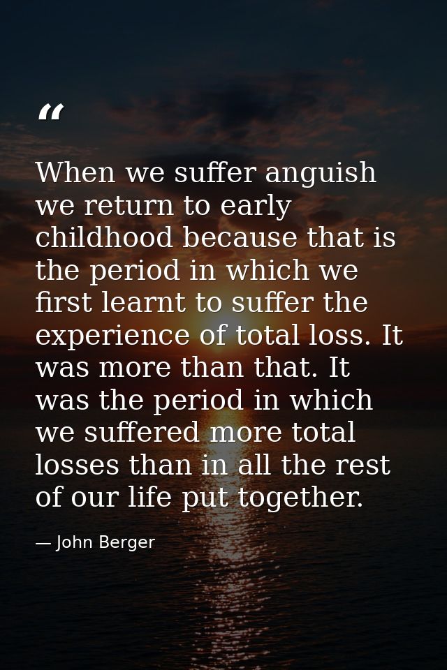 When we suffer anguish we return to early childhood because that is the period in which we first learnt to suffer the ex — John Berger