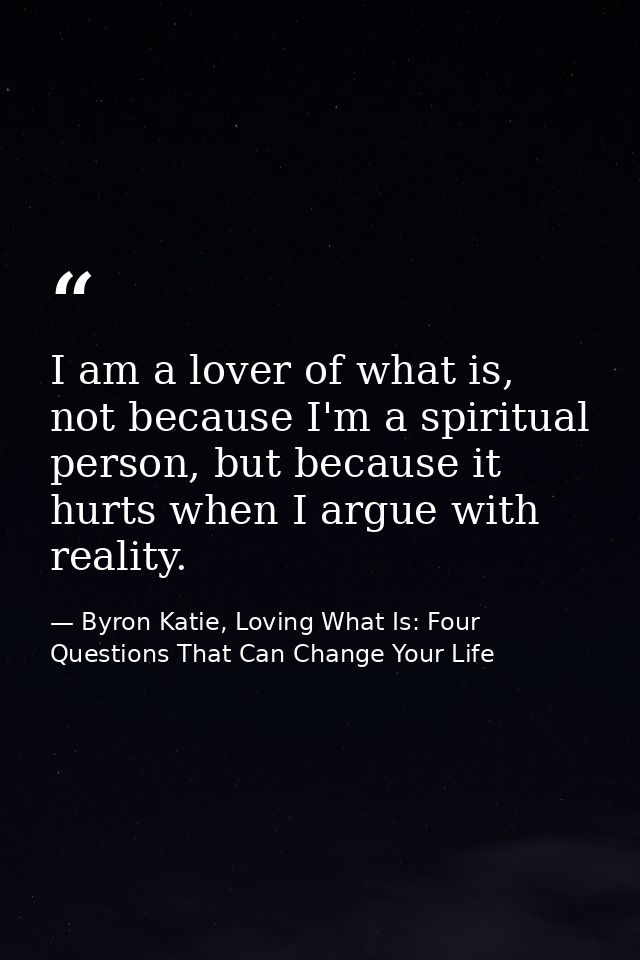 I am a lover of what is, not because I'm a spiritual person, but because it hurts when I argue with reality. — Byron Katie, Loving What Is: Four Questions That Can Change Your Life