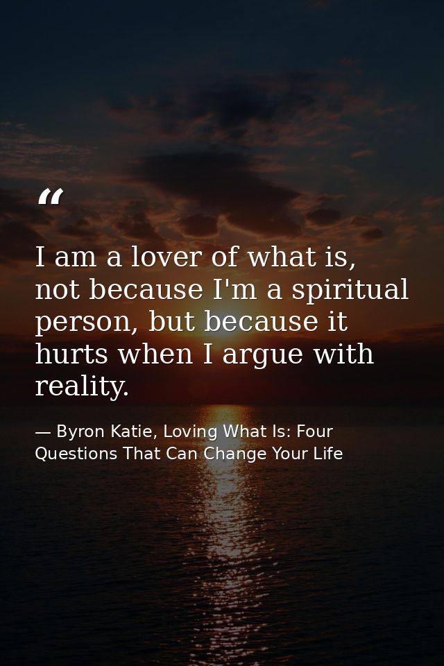 I am a lover of what is, not because I'm a spiritual person, but because it hurts when I argue with reality. — Byron Katie, Loving What Is: Four Questions That Can Change Your Life