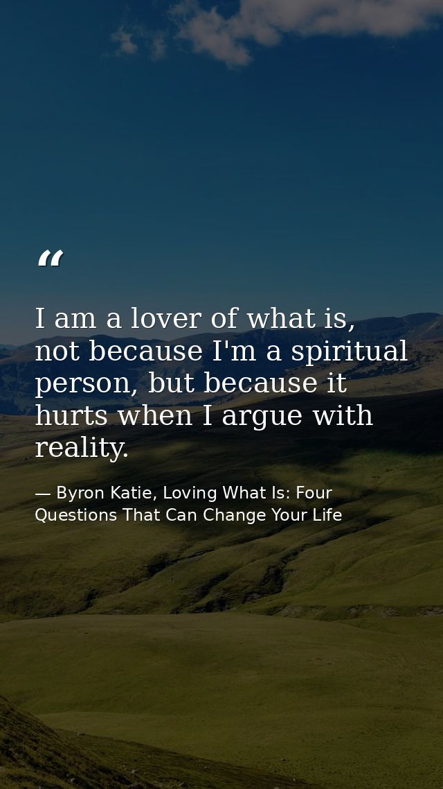 I am a lover of what is, not because I'm a spiritual person, but because it hurts when I argue with reality. — Byron Katie, Loving What Is: Four Questions That Can Change Your Life