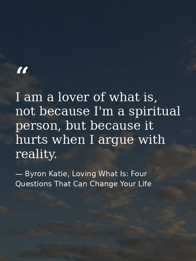 I am a lover of what is, not because I'm a spiritual person, but because it hurts when I argue with reality. — Byron Katie, Loving What Is: Four Questions That Can Change Your Life