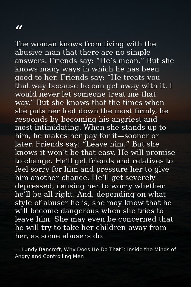 The woman knows from living with the abusive man that there are no simple answers. Friends say: “He’s mean.” But she kno — Lundy Bancroft, Why Does He Do That?: Inside the Minds of Angry and Controlling Men