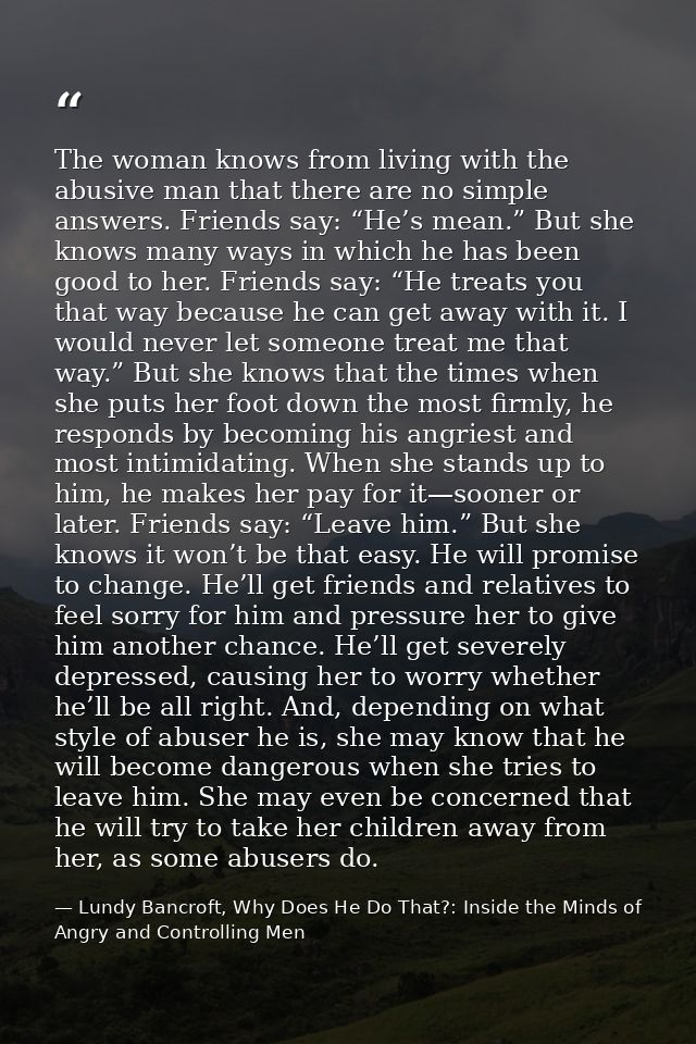 The woman knows from living with the abusive man that there are no simple answers. Friends say: “He’s mean.” But she kno — Lundy Bancroft, Why Does He Do That?: Inside the Minds of Angry and Controlling Men