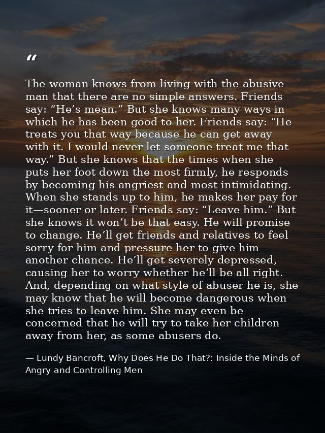 The woman knows from living with the abusive man that there are no simple answers. Friends say: “He’s mean.” But she kno — Lundy Bancroft, Why Does He Do That?: Inside the Minds of Angry and Controlling Men