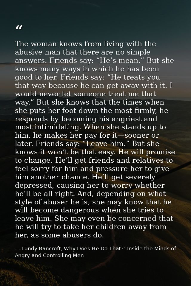 The woman knows from living with the abusive man that there are no simple answers. Friends say: “He’s mean.” But she kno — Lundy Bancroft, Why Does He Do That?: Inside the Minds of Angry and Controlling Men