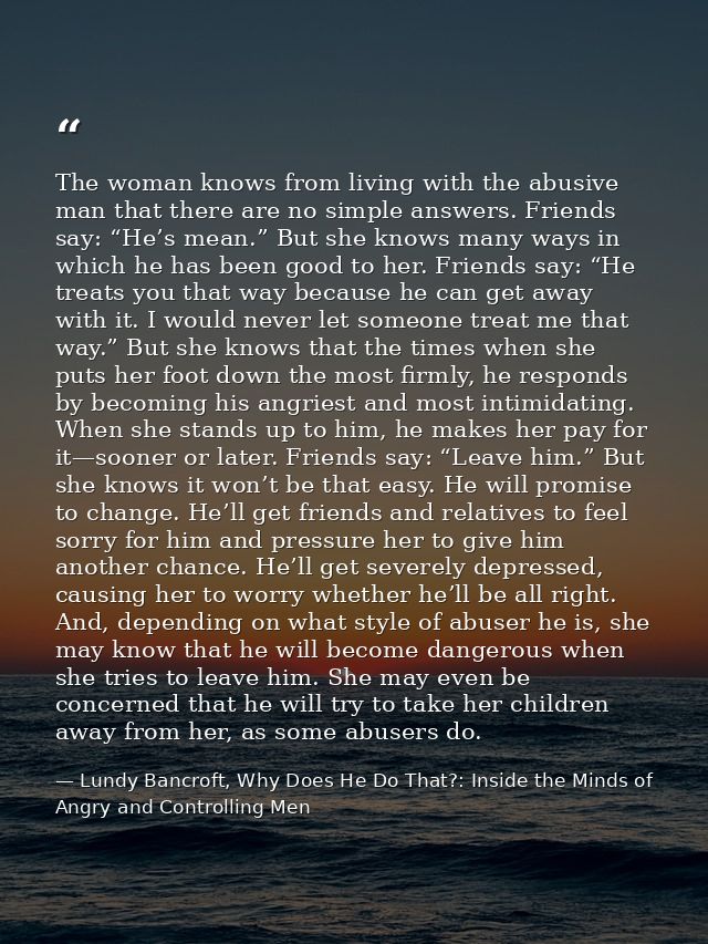 The woman knows from living with the abusive man that there are no simple answers. Friends say: “He’s mean.” But she kno — Lundy Bancroft, Why Does He Do That?: Inside the Minds of Angry and Controlling Men
