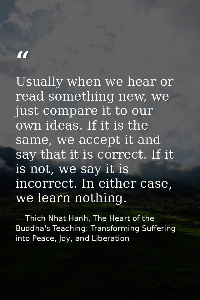 Usually when we hear or read something new, we just compare it to our own ideas. If it is the same, we accept it and say — Thich Nhat Hanh, The Heart of the Buddha's Teaching: Transforming Suffering into Peace, Joy, and Liberation