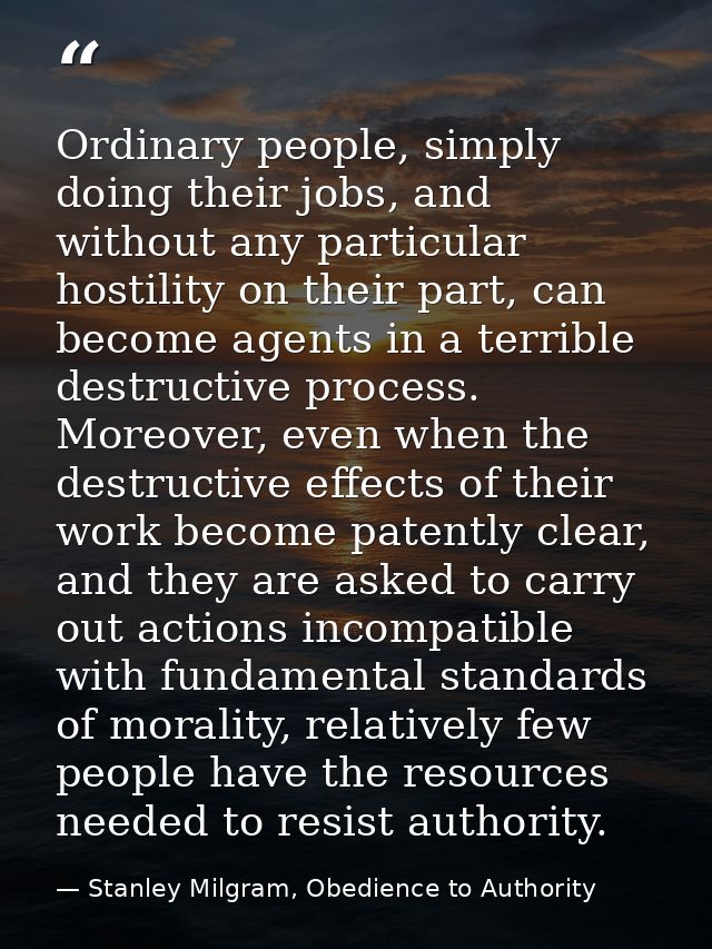 Ordinary people, simply doing their jobs, and without any particular hostility on their part, can become agents in a ter — Stanley Milgram, Obedience to Authority