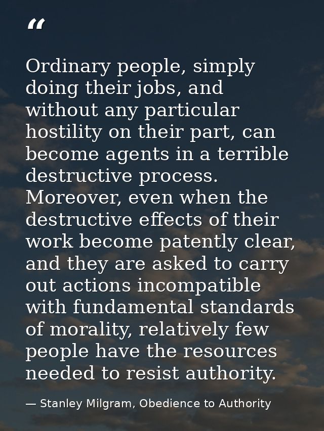 Ordinary people, simply doing their jobs, and without any particular hostility on their part, can become agents in a ter — Stanley Milgram, Obedience to Authority