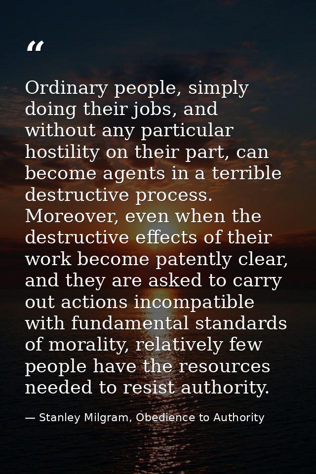 Ordinary people, simply doing their jobs, and without any particular hostility on their part, can become agents in a ter — Stanley Milgram, Obedience to Authority