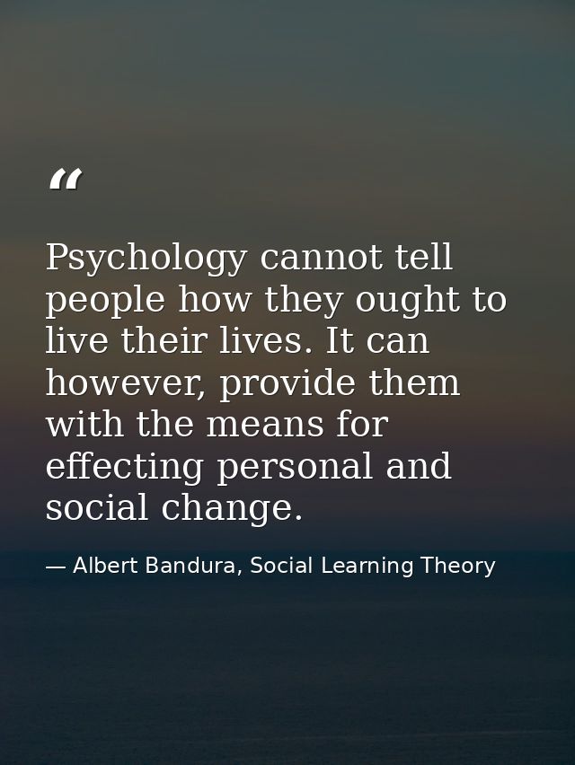 Psychology cannot tell people how they ought to live their lives. It can however, provide them with the means for effect — Albert Bandura, Social Learning Theory