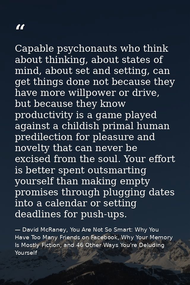 Capable psychonauts who think about thinking, about states of mind, about set and setting, can get things done not becau — David McRaney, You Are Not So Smart: Why You Have Too Many Friends on Facebook, Why Your Memory Is Mostly Fiction, and 46 Other Ways You're Deluding Yourself