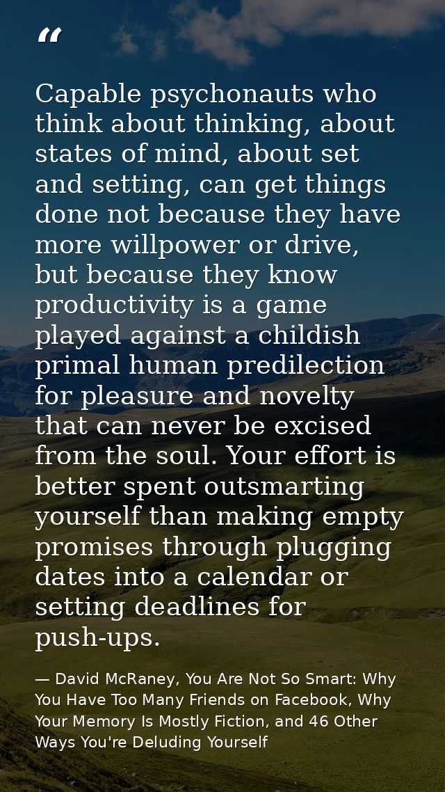 Capable psychonauts who think about thinking, about states of mind, about set and setting, can get things done not becau — David McRaney, You Are Not So Smart: Why You Have Too Many Friends on Facebook, Why Your Memory Is Mostly Fiction, and 46 Other Ways You're Deluding Yourself