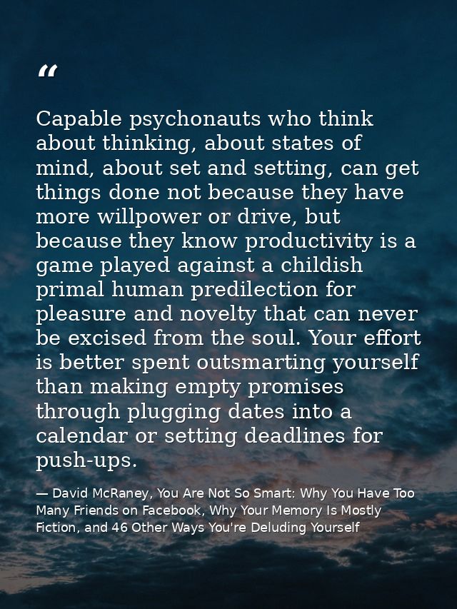 Capable psychonauts who think about thinking, about states of mind, about set and setting, can get things done not becau — David McRaney, You Are Not So Smart: Why You Have Too Many Friends on Facebook, Why Your Memory Is Mostly Fiction, and 46 Other Ways You're Deluding Yourself