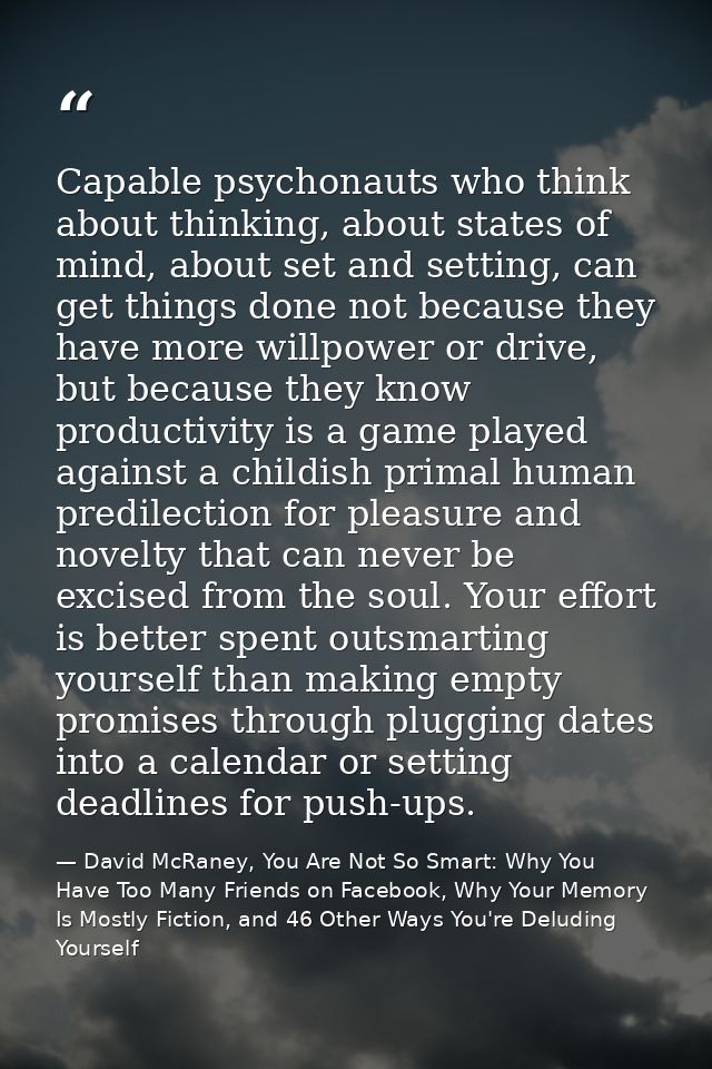 Capable psychonauts who think about thinking, about states of mind, about set and setting, can get things done not becau — David McRaney, You Are Not So Smart: Why You Have Too Many Friends on Facebook, Why Your Memory Is Mostly Fiction, and 46 Other Ways You're Deluding Yourself