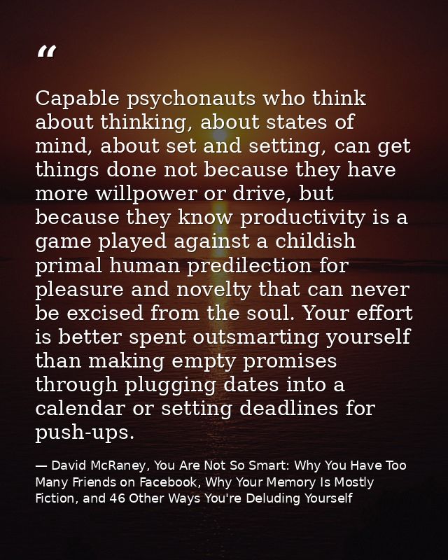Capable psychonauts who think about thinking, about states of mind, about set and setting, can get things done not becau — David McRaney, You Are Not So Smart: Why You Have Too Many Friends on Facebook, Why Your Memory Is Mostly Fiction, and 46 Other Ways You're Deluding Yourself